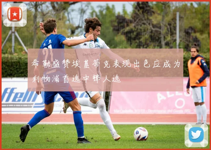 希勒盛赞埃基蒂克表现出色应成为利物浦首选中锋人选