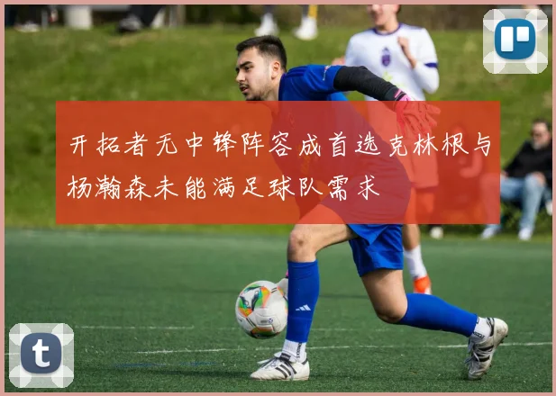 开拓者无中锋阵容成首选克林根与杨瀚森未能满足球队需求