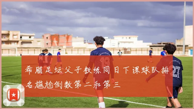希腊足坛父子教练同日下课球队排名尴尬倒数第二和第三