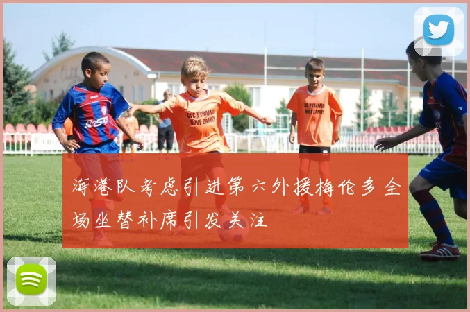 海港队考虑引进第六外援梅伦多全场坐替补席引发关注