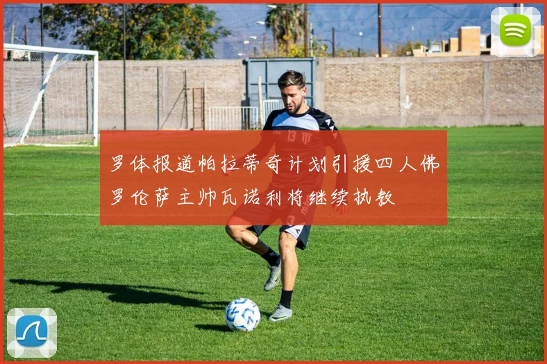 罗体报道帕拉蒂奇计划引援四人佛罗伦萨主帅瓦诺利将继续执教