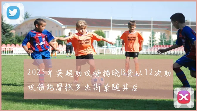2025年英超助攻榜揭晓B费以12次助攻领跑摩根罗杰斯紧随其后