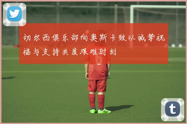 切尔西俱乐部向奥斯卡致以诚挚祝福与支持共度艰难时刻