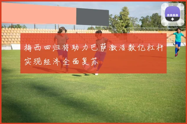 梅西回归将助力巴萨激活数亿杠杆实现经济全面复苏