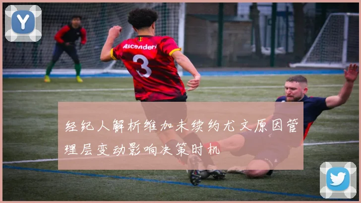 经纪人解析维加未续约尤文原因管理层变动影响决策时机