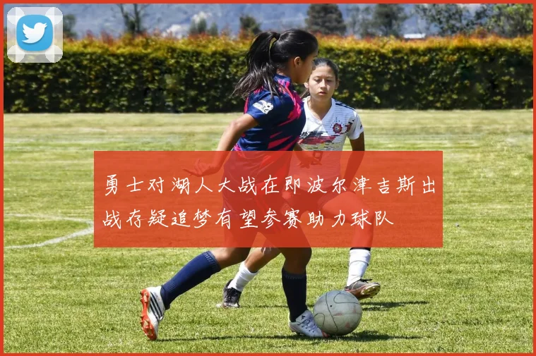 勇士对湖人大战在即波尔津吉斯出战存疑追梦有望参赛助力球队