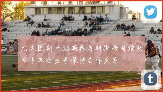 尤文图斯计划明春与科斯蒂奇续约冬季不会分手保持合作关系