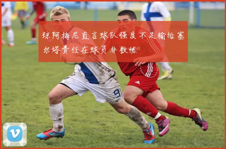 琼阿梅尼直言球队强度不足输给塞尔塔责任在球员非教练
