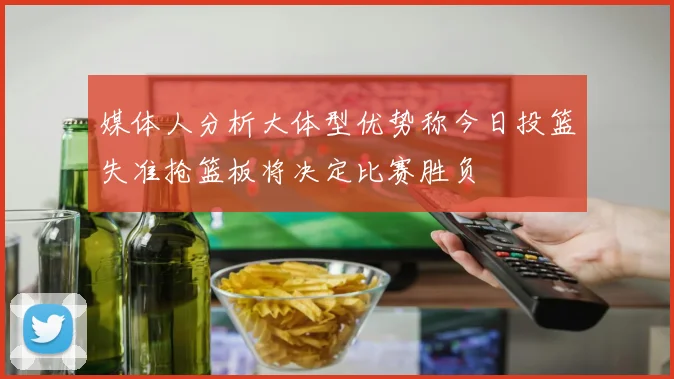 媒体人分析大体型优势称今日投篮失准抢篮板将决定比赛胜负