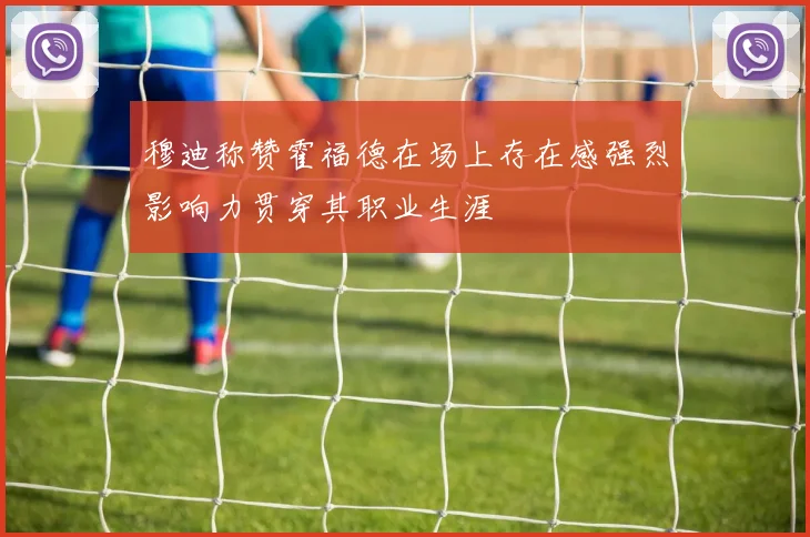 穆迪称赞霍福德在场上存在感强烈影响力贯穿其职业生涯