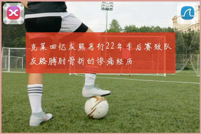 克莱回忆灰熊恶行22年季后赛致队友胳膊肘骨折的惨痛经历