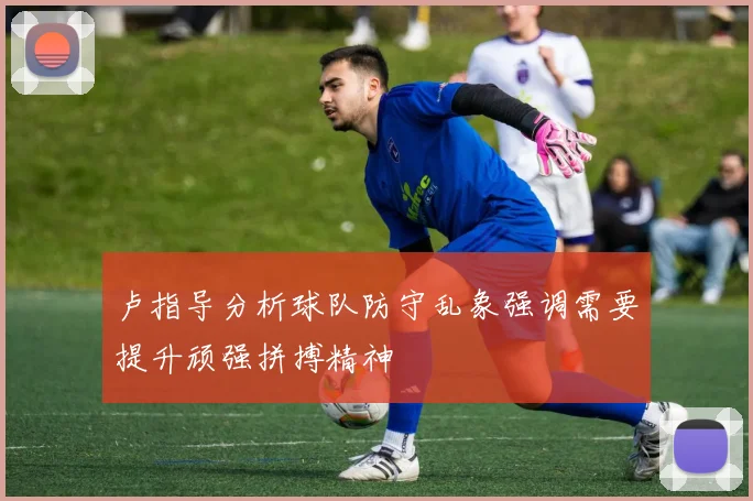 卢指导分析球队防守乱象强调需要提升顽强拼搏精神