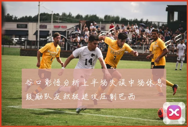 谷口彰悟分析上半场失误中场休息鼓励队友积极进攻压制巴西