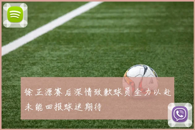 徐正源赛后深情致歉球员全力以赴未能回报球迷期待
