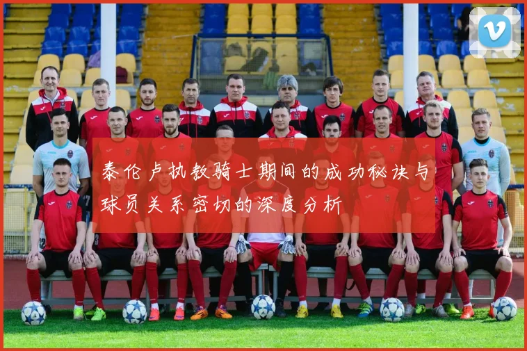 泰伦卢执教骑士期间的成功秘诀与球员关系密切的深度分析