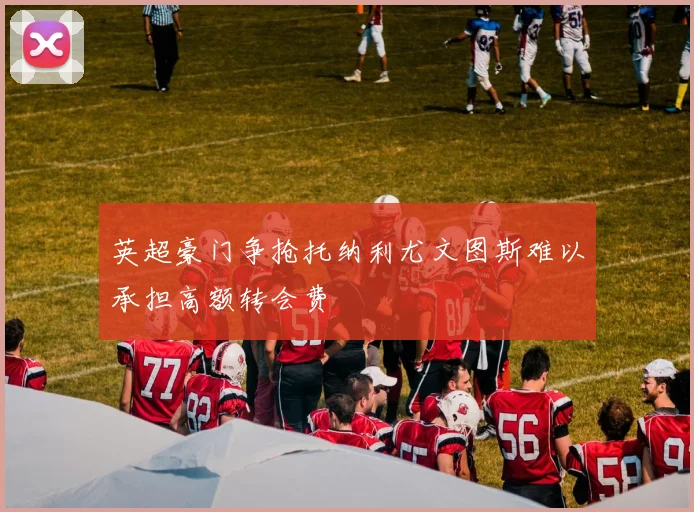 英超豪门争抢托纳利尤文图斯难以承担高额转会费