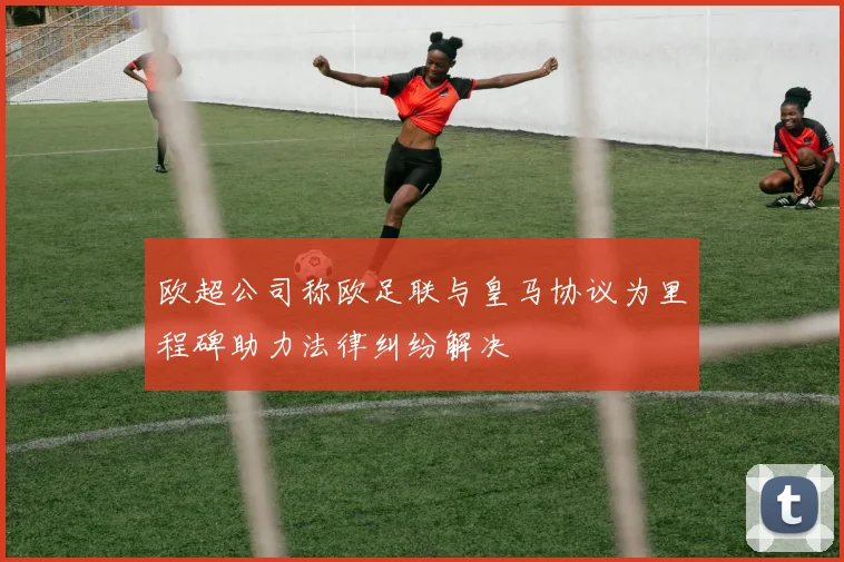 欧超公司称欧足联与皇马协议为里程碑助力法律纠纷解决