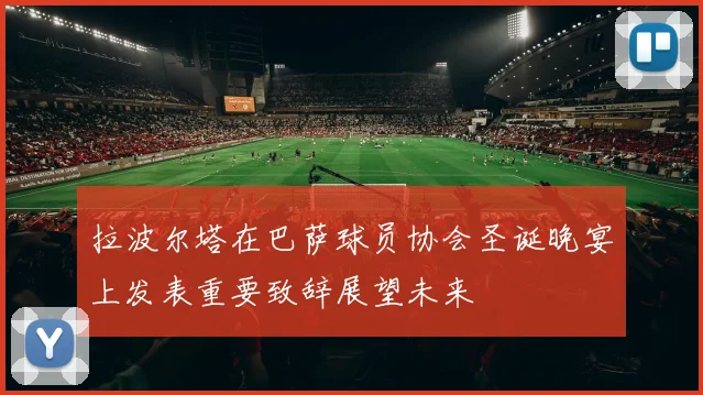拉波尔塔在巴萨球员协会圣诞晚宴上发表重要致辞展望未来