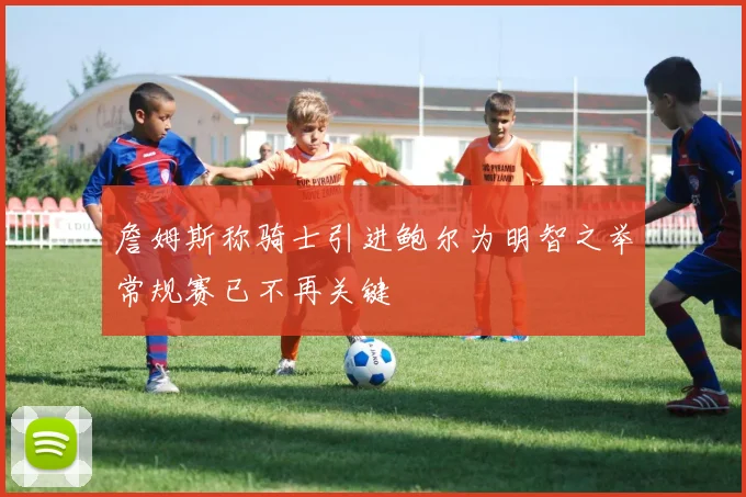 詹姆斯称骑士引进鲍尔为明智之举常规赛已不再关键