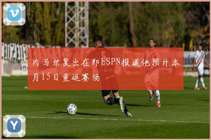 内马尔复出在即ESPN报道他预计本月15日重返赛场
