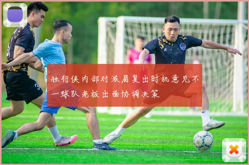 独行侠内部对浓眉复出时机意见不一球队老板出面协调决策