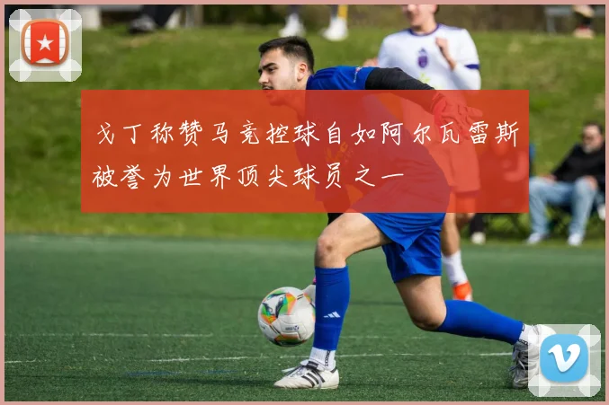 戈丁称赞马竞控球自如阿尔瓦雷斯被誉为世界顶尖球员之一