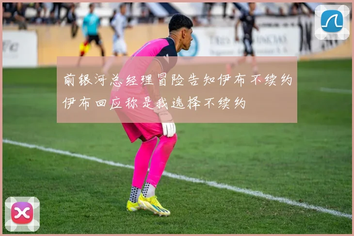 前银河总经理冒险告知伊布不续约伊布回应称是我选择不续约