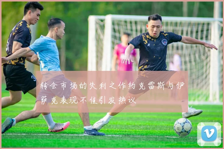 转会市场的失利之作约克雷斯与伊萨克表现不佳引发热议