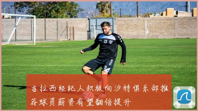 吉拉西经纪人积极向沙特俱乐部推荐球员薪资有望翻倍提升