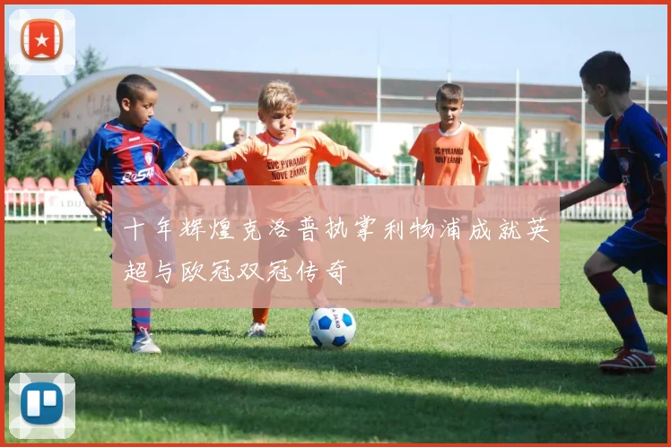 十年辉煌克洛普执掌利物浦成就英超与欧冠双冠传奇