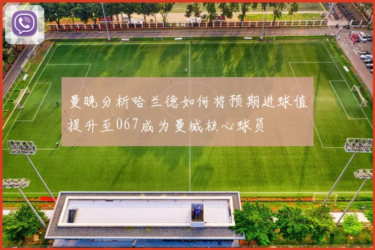 曼晚分析哈兰德如何将预期进球值提升至067成为曼城核心球员