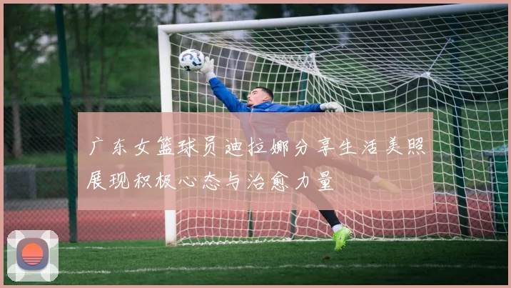 广东女篮球员迪拉娜分享生活美照展现积极心态与治愈力量
