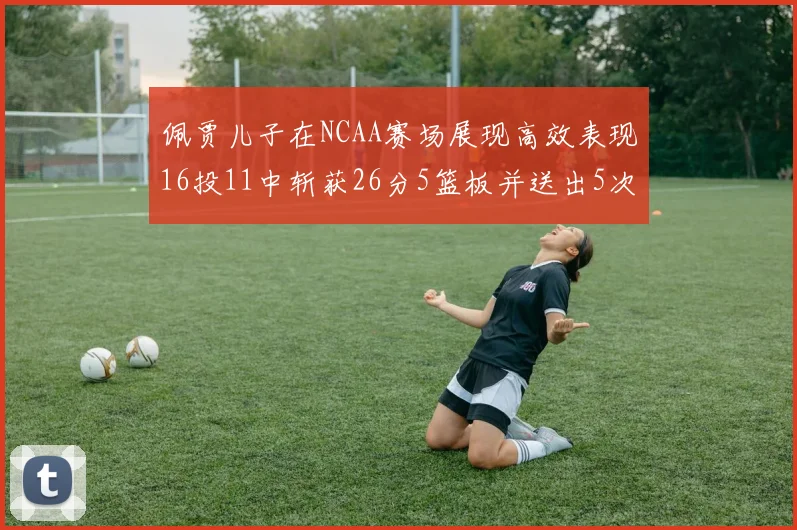 佩贾儿子在NCAA赛场展现高效表现16投11中斩获26分5篮板并送出5次失误