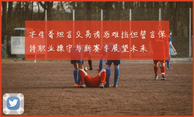 字母哥坦言交易诱惑难挡但誓言保持职业操守与新赛季展望未来