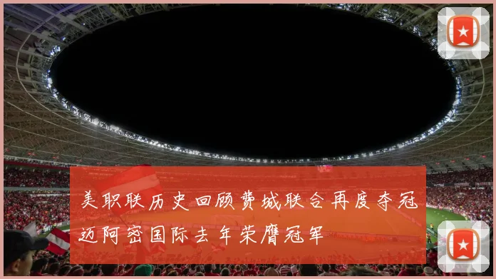美职联历史回顾费城联合再度夺冠迈阿密国际去年荣膺冠军