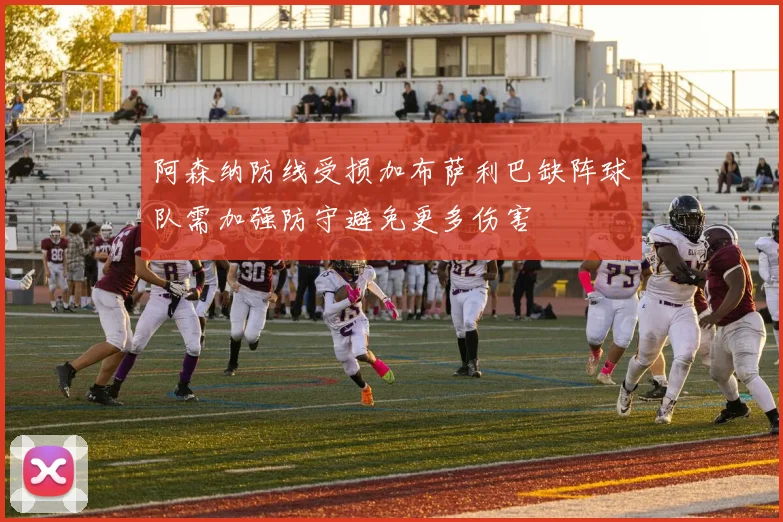 阿森纳防线受损加布萨利巴缺阵球队需加强防守避免更多伤害