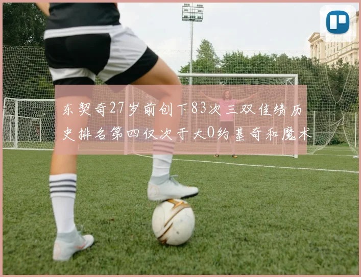 东契奇27岁前创下83次三双佳绩历史排名第四仅次于大O约基奇和魔术师