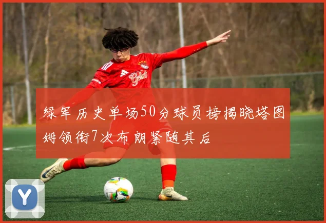 绿军历史单场50分球员榜揭晓塔图姆领衔7次布朗紧随其后