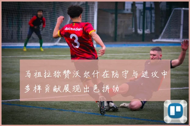 马祖拉称赞沃尔什在防守与进攻中多样贡献展现出色拼劲