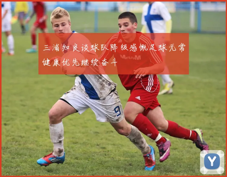 三浦知良谈球队降级感慨足球无常健康优先继续奋斗