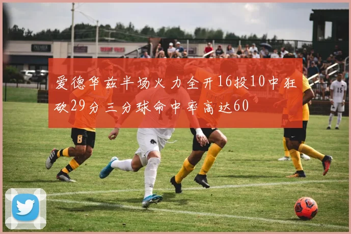 爱德华兹半场火力全开16投10中狂砍29分三分球命中率高达60