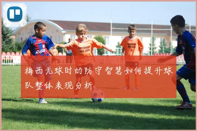 梅西无球时的防守智慧如何提升球队整体表现分析