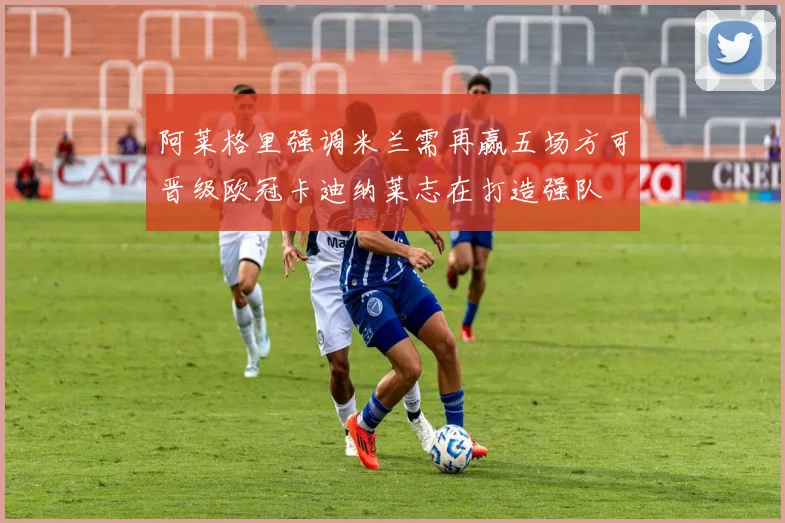 阿莱格里强调米兰需再赢五场方可晋级欧冠卡迪纳莱志在打造强队