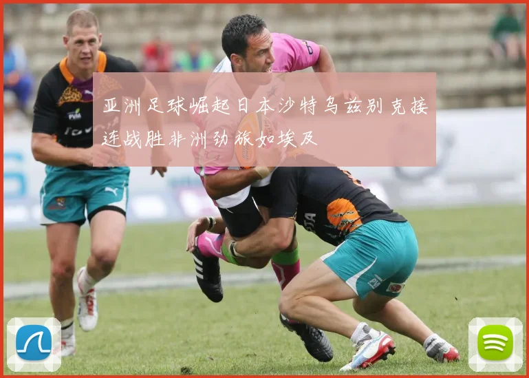 亚洲足球崛起日本沙特乌兹别克接连战胜非洲劲旅如埃及