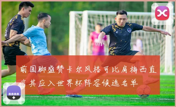 前国脚盛赞卡尔风格可比肩梅西直言其应入世界杯阵容候选名单