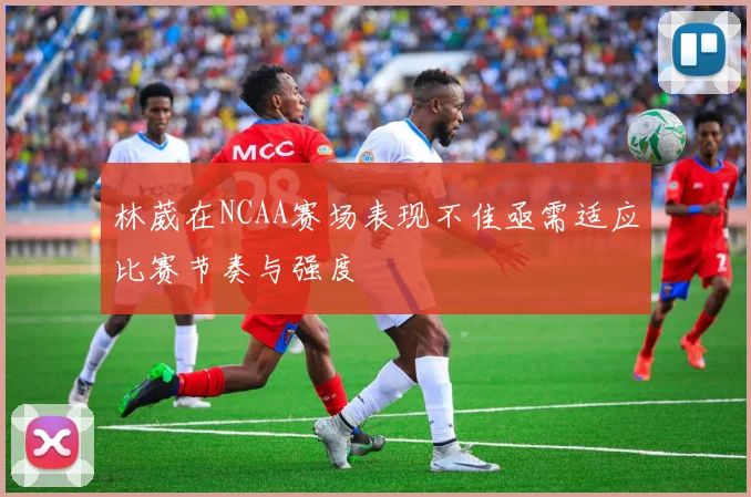 林葳在NCAA赛场表现不佳亟需适应比赛节奏与强度
